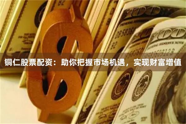 铜仁股票配资：助你把握市场机遇，实现财富增值