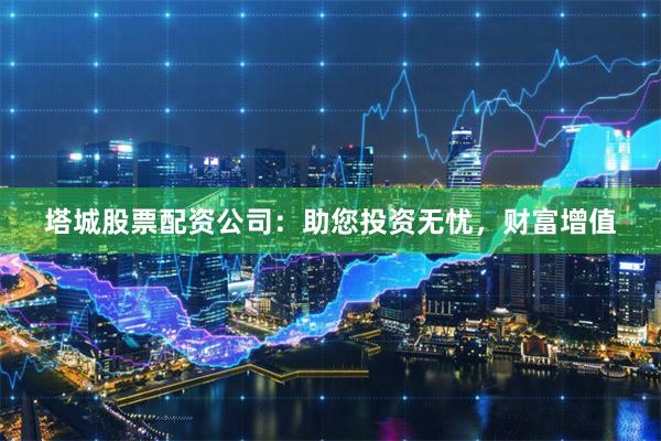 塔城股票配资公司：助您投资无忧，财富增值